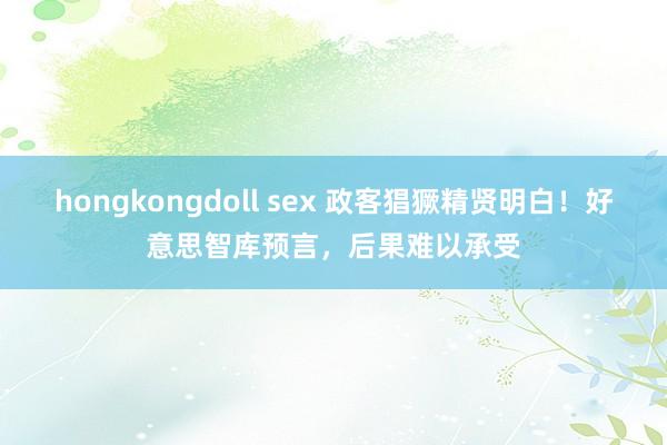 hongkongdoll sex 政客猖獗精贤明白！好意思智库预言，后果难以承受