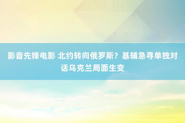 影音先锋电影 北约转向俄罗斯？基辅急寻单独对话乌克兰局面生变