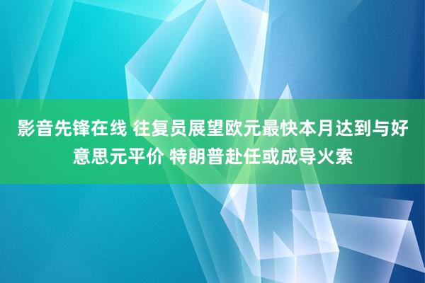 影音先锋在线 往复员展望欧元最快本月达到与好意思元平价 特朗普赴任或成导火索