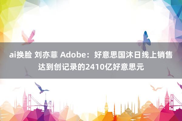 ai换脸 刘亦菲 Adobe：好意思国沐日线上销售达到创记录的2410亿好意思元