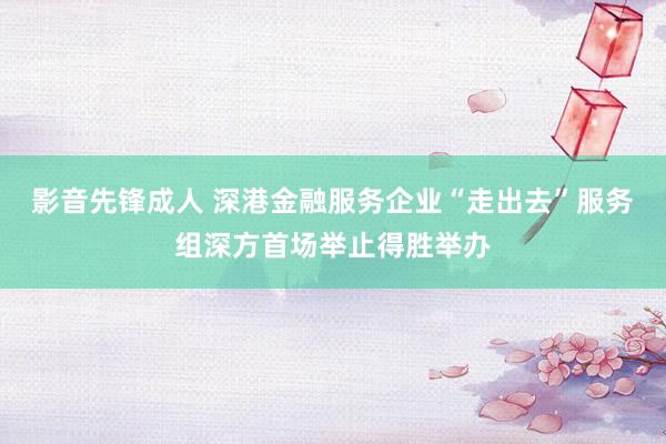 影音先锋成人 深港金融服务企业“走出去”服务组深方首场举止得胜举办
