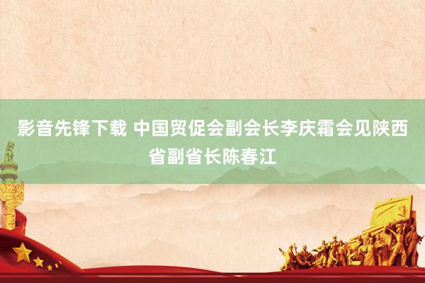 影音先锋下载 中国贸促会副会长李庆霜会见陕西省副省长陈春江