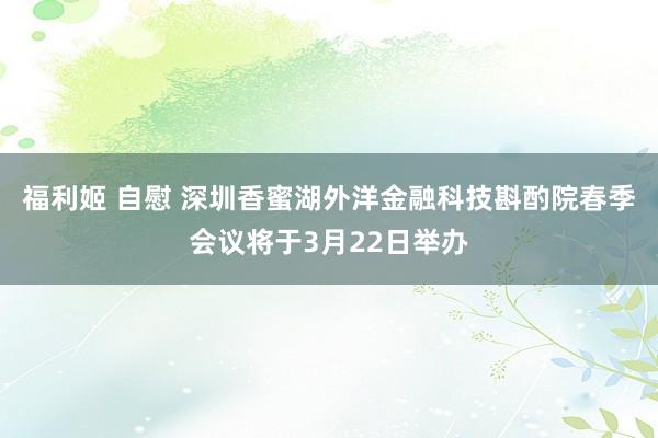 福利姬 自慰 深圳香蜜湖外洋金融科技斟酌院春季会议将于3月22日举办