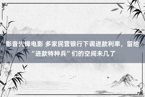影音先锋电影 多家民营银行下调进款利率，留给“进款特种兵”们的空间未几了