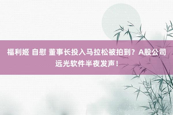 福利姬 自慰 董事长投入马拉松被拍到？A股公司远光软件半夜发声！