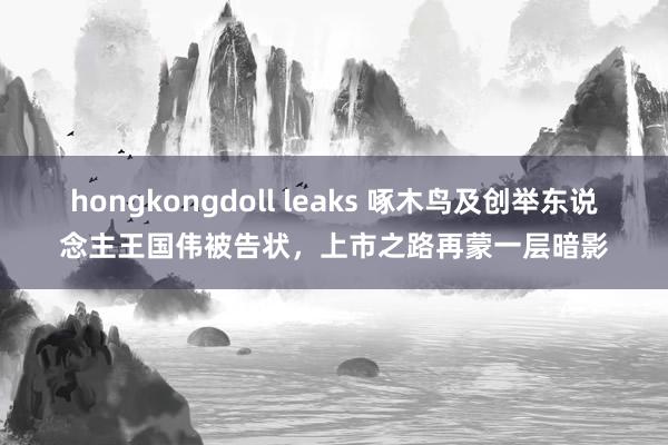hongkongdoll leaks 啄木鸟及创举东说念主王国伟被告状，上市之路再蒙一层暗影