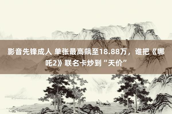 影音先锋成人 单张最高飙至18.88万，谁把《哪吒2》联名卡炒到“天价”