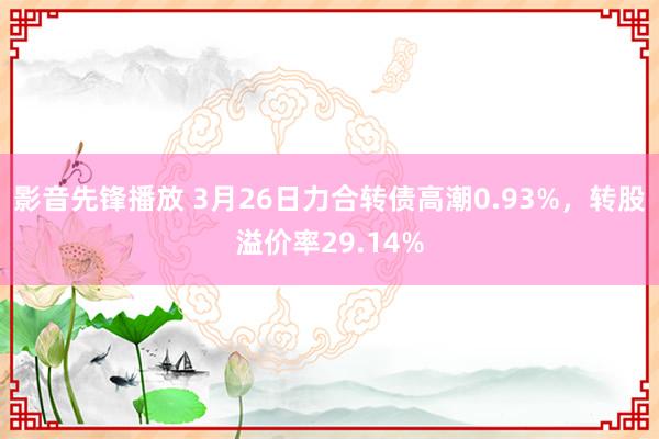 影音先锋播放 3月26日力合转债高潮0.93%，转股溢价率29.14%