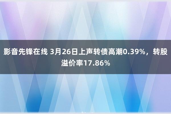 影音先锋在线 3月26日上声转债高潮0.39%，转股溢价率17.86%