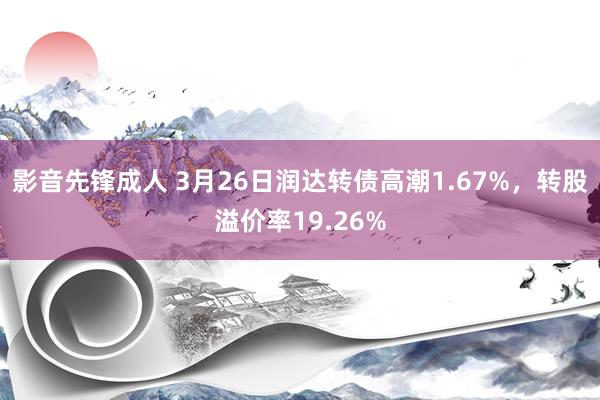 影音先锋成人 3月26日润达转债高潮1.67%，转股溢价率19.26%