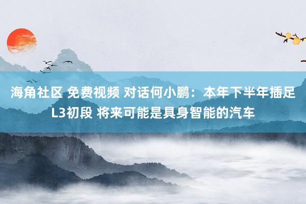 海角社区 免费视频 对话何小鹏：本年下半年插足L3初段 将来可能是具身智能的汽车