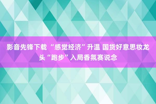 影音先锋下载 “感觉经济”升温 国货好意思妆龙头“跑步”入局香氛赛说念