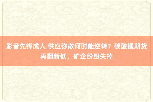 影音先锋成人 供应弥散何时能逆转？碳酸锂期货再翻新低，矿企纷纷失掉