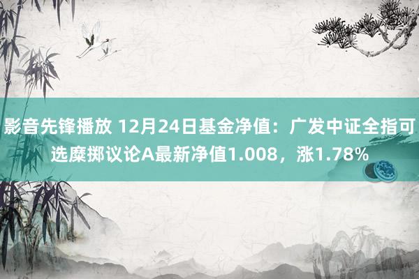 影音先锋播放 12月24日基金净值：广发中证全指可选糜掷议论A最新净值1.008，涨1.78%