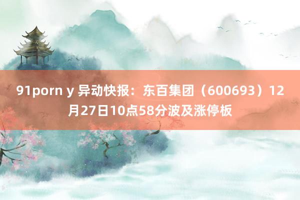 91porn y 异动快报：东百集团（600693）12月27日10点58分波及涨停板