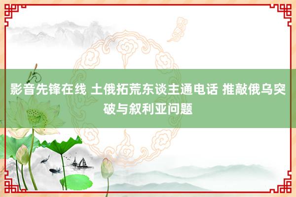 影音先锋在线 土俄拓荒东谈主通电话 推敲俄乌突破与叙利亚问题