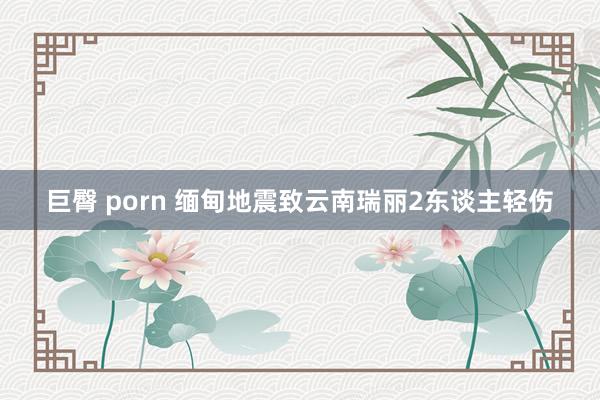 巨臀 porn 缅甸地震致云南瑞丽2东谈主轻伤