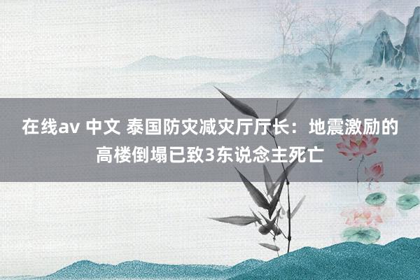 在线av 中文 泰国防灾减灾厅厅长：地震激励的高楼倒塌已致3东说念主死亡