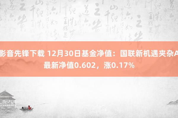 影音先锋下载 12月30日基金净值：国联新机遇夹杂A最新净值0.602，涨0.17%