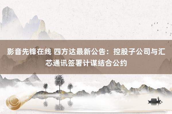 影音先锋在线 四方达最新公告：控股子公司与汇芯通讯签署计谋结合公约