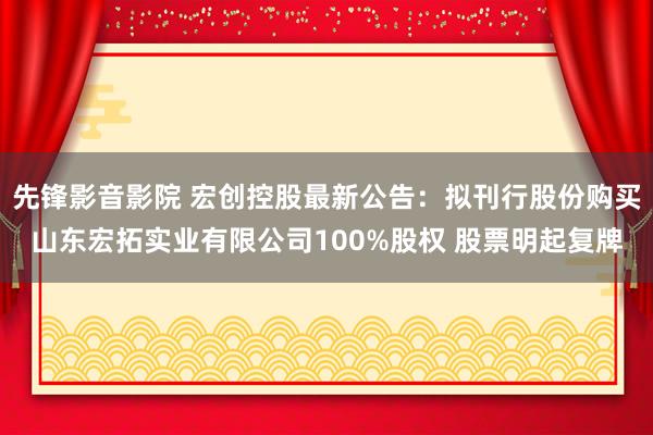先锋影音影院 宏创控股最新公告：拟刊行股份购买山东宏拓实业有限公司100%股权 股票明起复牌
