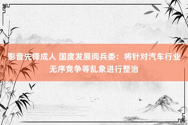 影音先锋成人 国度发展阅兵委：将针对汽车行业无序竞争等乱象进行整治