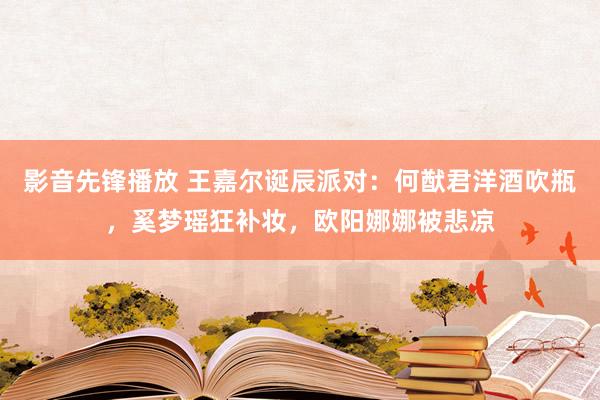 影音先锋播放 王嘉尔诞辰派对：何猷君洋酒吹瓶，奚梦瑶狂补妆，欧阳娜娜被悲凉