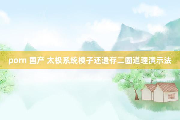 porn 国产 太极系统模子还遗存二圈道理演示法