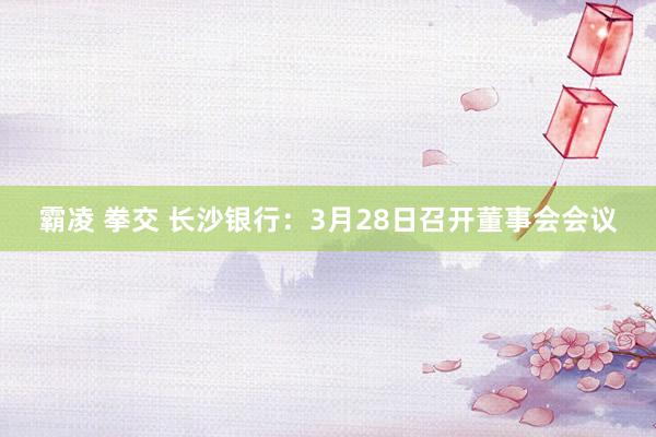 霸凌 拳交 长沙银行：3月28日召开董事会会议