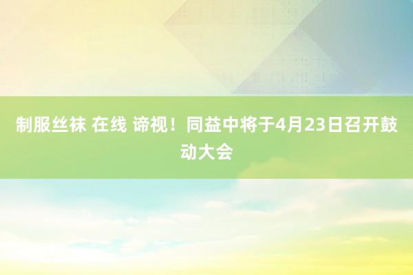 制服丝袜 在线 谛视！同益中将于4月23日召开鼓动大会