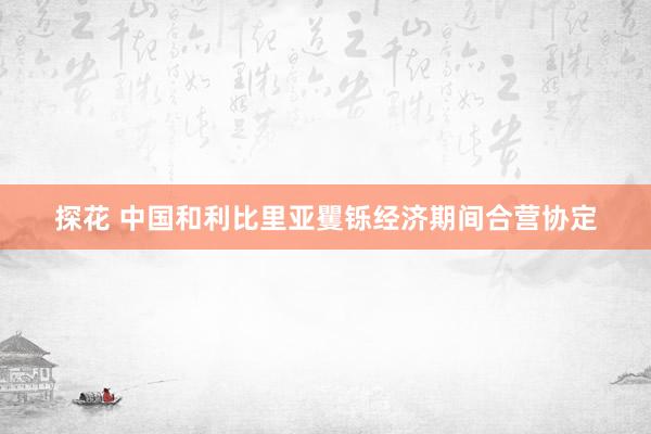 探花 中国和利比里亚矍铄经济期间合营协定
