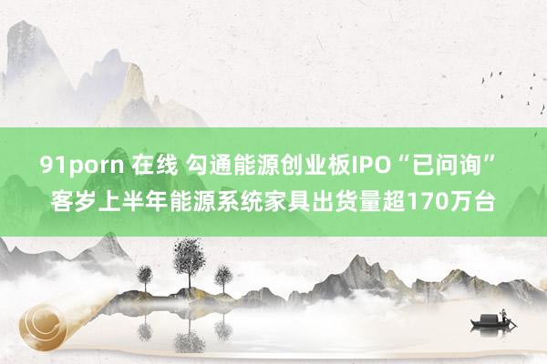 91porn 在线 勾通能源创业板IPO“已问询” 客岁上半年能源系统家具出货量超170万台