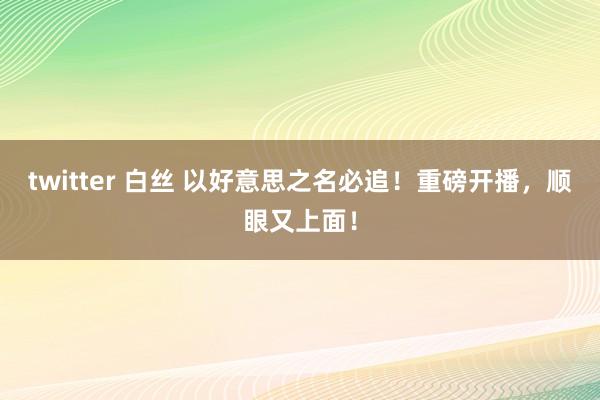 twitter 白丝 以好意思之名必追！重磅开播，顺眼又上面！