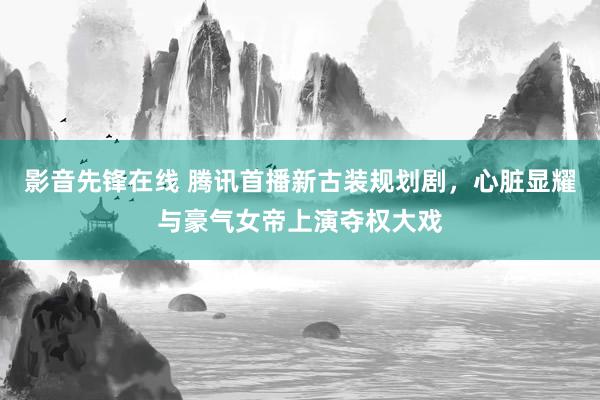 影音先锋在线 腾讯首播新古装规划剧，心脏显耀与豪气女帝上演夺权大戏