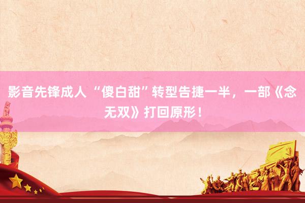 影音先锋成人 “傻白甜”转型告捷一半，一部《念无双》打回原形！