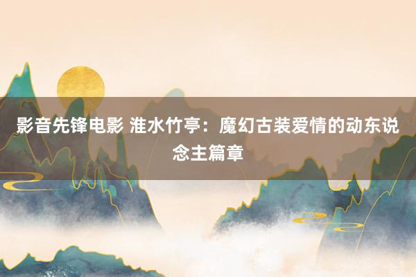 影音先锋电影 淮水竹亭：魔幻古装爱情的动东说念主篇章