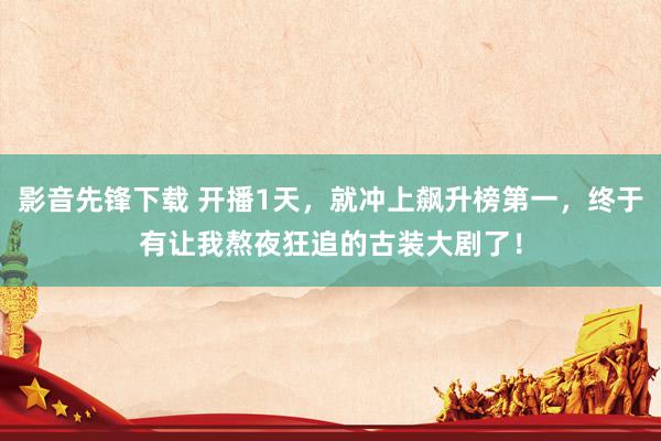 影音先锋下载 开播1天，就冲上飙升榜第一，终于有让我熬夜狂追的古装大剧了！
