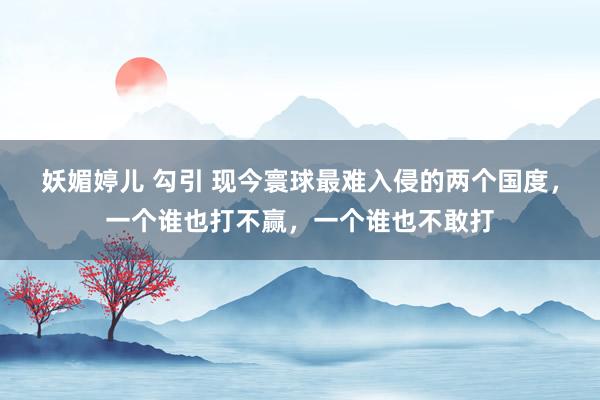 妖媚婷儿 勾引 现今寰球最难入侵的两个国度，一个谁也打不赢，一个谁也不敢打