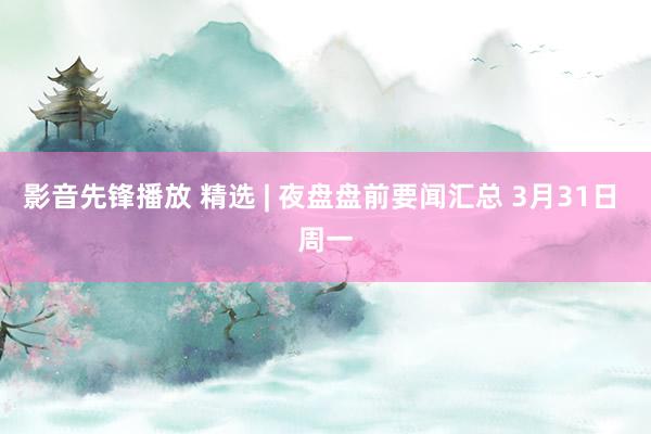 影音先锋播放 精选 | 夜盘盘前要闻汇总 3月31日 周一