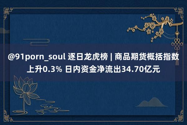 @91porn_soul 逐日龙虎榜 | 商品期货概括指数上升0.3% 日内资金净流出34.70亿元
