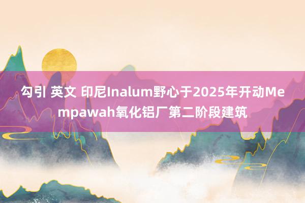 勾引 英文 印尼Inalum野心于2025年开动Mempawah氧化铝厂第二阶段建筑