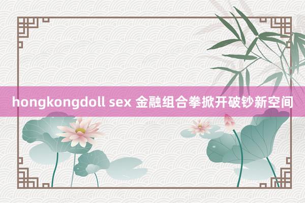 hongkongdoll sex 金融组合拳掀开破钞新空间