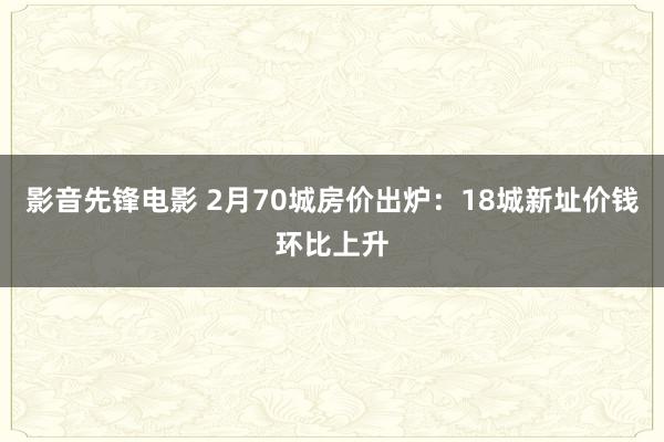 影音先锋电影 2月70城房价出炉：18城新址价钱环比上升