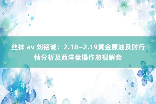 丝袜 av 刘铭诚：2.18—2.19黄金原油及时行情分析及西洋盘操作忽视解套