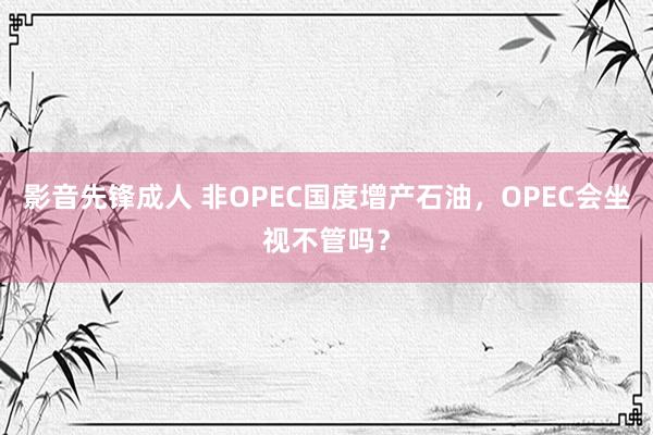 影音先锋成人 非OPEC国度增产石油，OPEC会坐视不管吗？