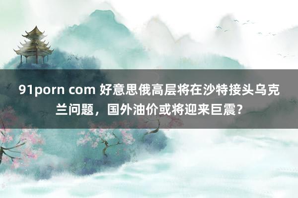 91porn com 好意思俄高层将在沙特接头乌克兰问题，国外油价或将迎来巨震？