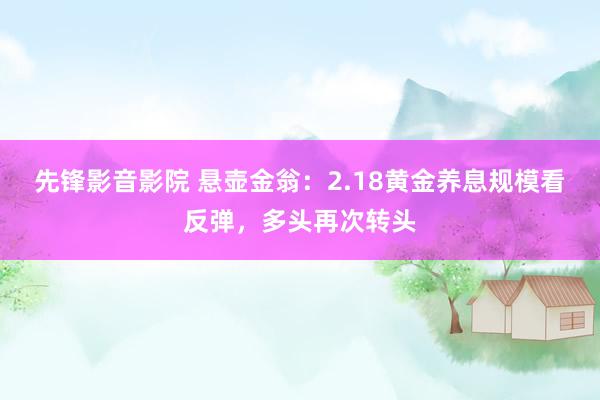先锋影音影院 悬壶金翁：2.18黄金养息规模看反弹，多头再次转头