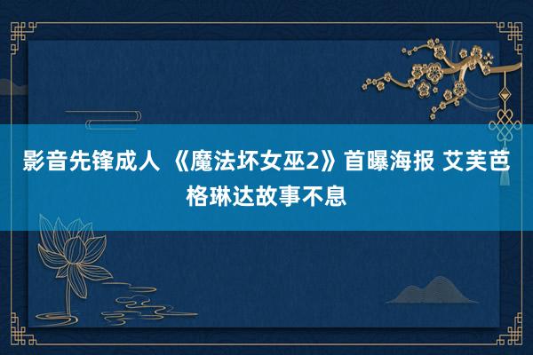 影音先锋成人 《魔法坏女巫2》首曝海报 艾芙芭格琳达故事不息