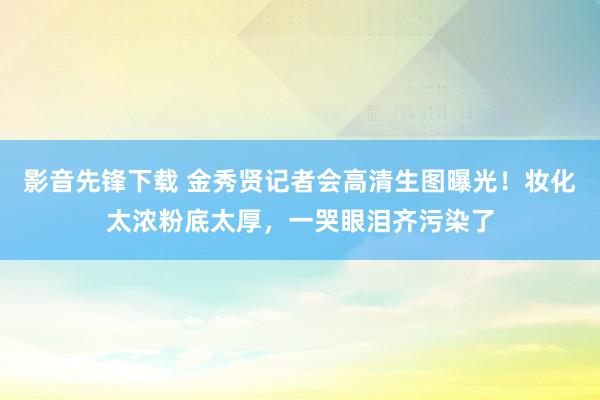 影音先锋下载 金秀贤记者会高清生图曝光！妆化太浓粉底太厚，一哭眼泪齐污染了