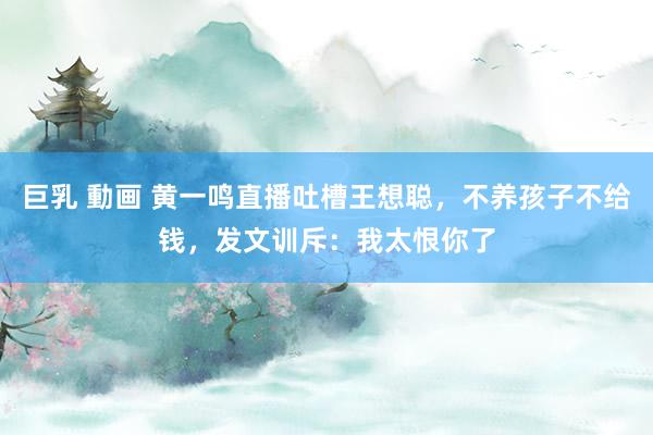 巨乳 動画 黄一鸣直播吐槽王想聪，不养孩子不给钱，发文训斥：我太恨你了